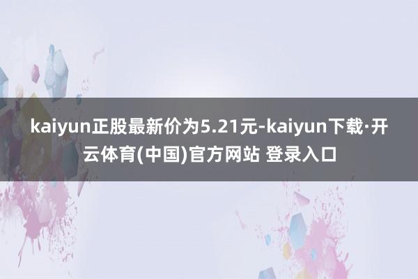 kaiyun正股最新价为5.21元-kaiyun下载·开云体育(中国)官方网站 登录入口