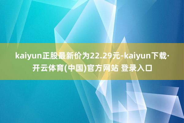 kaiyun正股最新价为22.29元-kaiyun下载·开云体育(中国)官方网站 登录入口