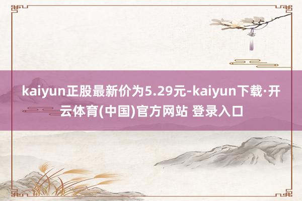 kaiyun正股最新价为5.29元-kaiyun下载·开云体育(中国)官方网站 登录入口
