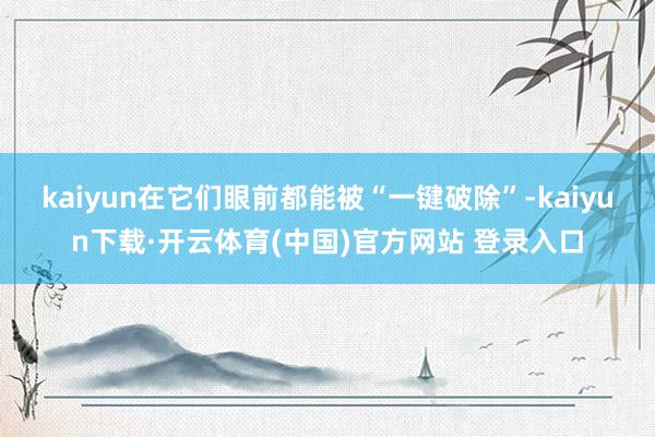 kaiyun在它们眼前都能被“一键破除”-kaiyun下载·开云体育(中国)官方网站 登录入口
