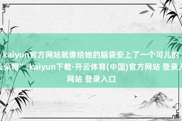 kaiyun官方网站就像给她的脑袋安上了一个可儿的“云朵帽”-kaiyun下载·开云体育(中国)官方网站 登录入口