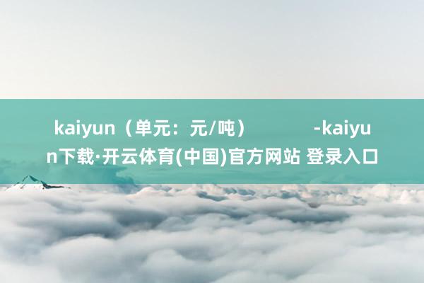 kaiyun（单元：元/吨）            -kaiyun下载·开云体育(中国)官方网站 登录入口