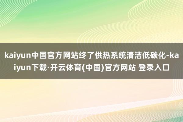 kaiyun中国官方网站终了供热系统清洁低碳化-kaiyun下载·开云体育(中国)官方网站 登录入口