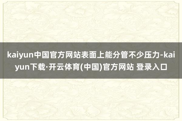 kaiyun中国官方网站表面上能分管不少压力-kaiyun下载·开云体育(中国)官方网站 登录入口