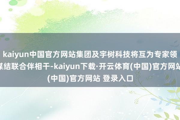 kaiyun中国官方网站集团及宇树科技将互为专家领域内的计谋结联合伴相干-kaiyun下载·开云体育(中国)官方网站 登录入口