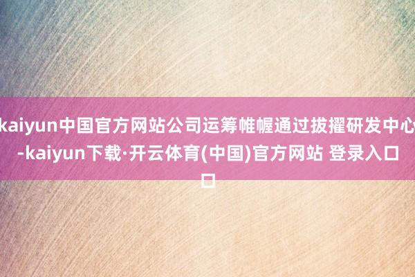 kaiyun中国官方网站公司运筹帷幄通过拔擢研发中心-kaiyun下载·开云体育(中国)官方网站 登录入口