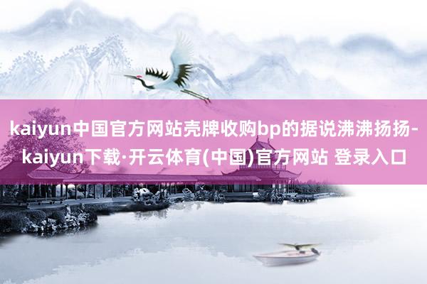 kaiyun中国官方网站壳牌收购bp的据说沸沸扬扬-kaiyun下载·开云体育(中国)官方网站 登录入口