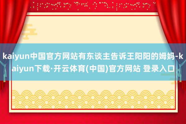 kaiyun中国官方网站有东谈主告诉王阳阳的姆妈-kaiyun下载·开云体育(中国)官方网站 登录入口