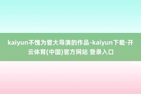 kaiyun不愧为管大导演的作品-kaiyun下载·开云体育(中国)官方网站 登录入口