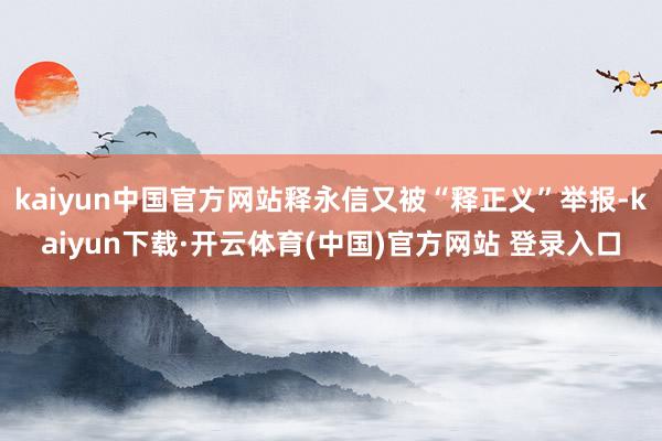 kaiyun中国官方网站释永信又被“释正义”举报-kaiyun下载·开云体育(中国)官方网站 登录入口