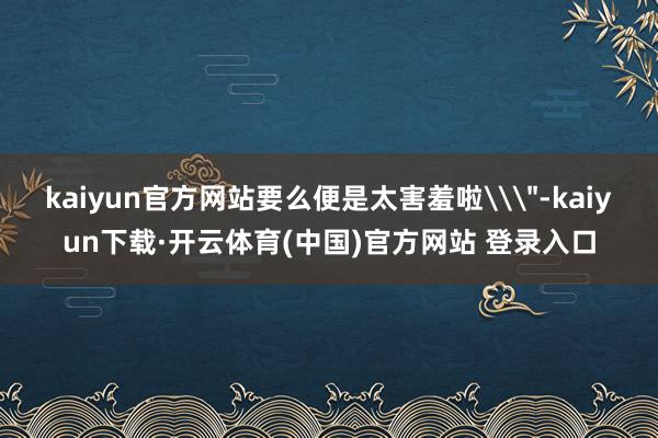 kaiyun官方网站要么便是太害羞啦\
