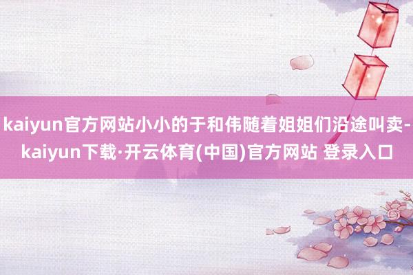 kaiyun官方网站小小的于和伟随着姐姐们沿途叫卖-kaiyun下载·开云体育(中国)官方网站 登录入口
