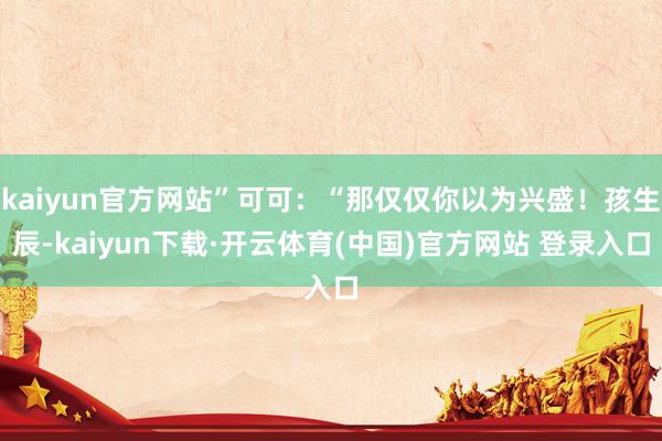 kaiyun官方网站”可可：“那仅仅你以为兴盛！孩生辰-kaiyun下载·开云体育(中国)官方网站 登录入口