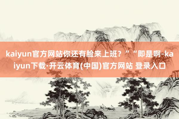 kaiyun官方网站你还有脸来上班？”“即是啊-kaiyun下载·开云体育(中国)官方网站 登录入口