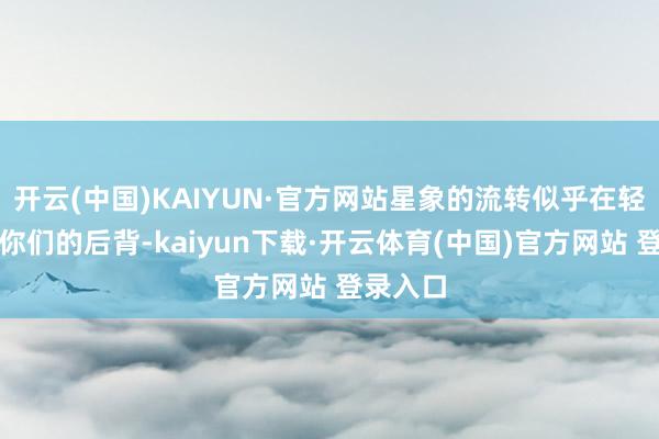 开云(中国)KAIYUN·官方网站星象的流转似乎在轻轻推着你们的后背-kaiyun下载·开云体育(中国)官方网站 登录入口