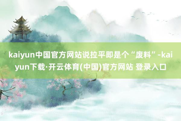 kaiyun中国官方网站说拉平即是个“废料”-kaiyun下载·开云体育(中国)官方网站 登录入口