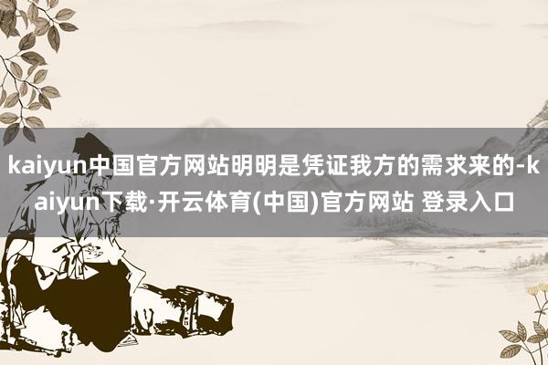 kaiyun中国官方网站明明是凭证我方的需求来的-kaiyun下载·开云体育(中国)官方网站 登录入口