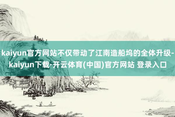 kaiyun官方网站不仅带动了江南造船坞的全体升级-kaiyun下载·开云体育(中国)官方网站 登录入口