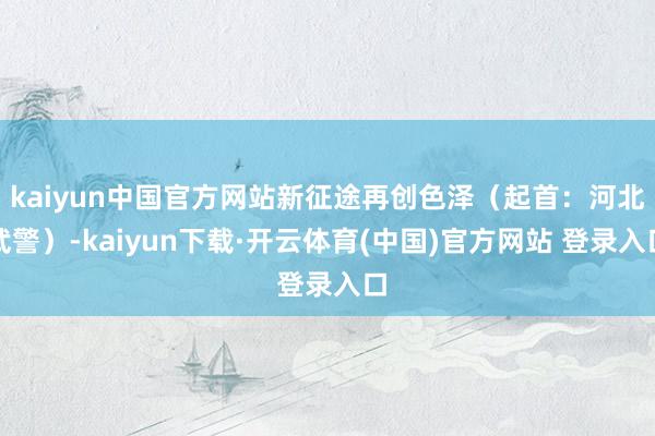 kaiyun中国官方网站新征途再创色泽（起首：河北武警）-kaiyun下载·开云体育(中国)官方网站 登录入口