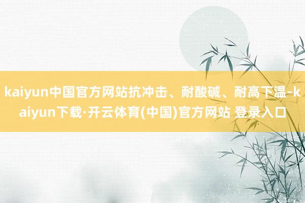 kaiyun中国官方网站抗冲击、耐酸碱、耐高下温-kaiyun下载·开云体育(中国)官方网站 登录入口