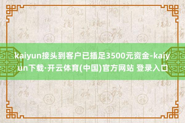 kaiyun 接头到客户已插足3500元资金-kaiyun下载·开云体育(中国)官方网站 登录入口