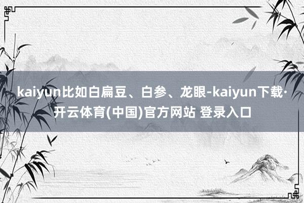 kaiyun比如白扁豆、白参、龙眼-kaiyun下载·开云体育(中国)官方网站 登录入口