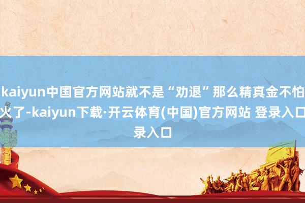 kaiyun中国官方网站就不是“劝退”那么精真金不怕火了-kaiyun下载·开云体育(中国)官方网站 登录入口
