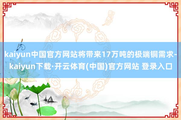 kaiyun中国官方网站将带来17万吨的极端铜需求-kaiyun下载·开云体育(中国)官方网站 登录入口