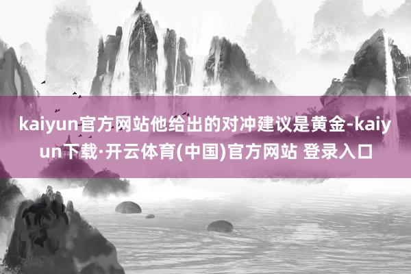 kaiyun官方网站他给出的对冲建议是黄金-kaiyun下载·开云体育(中国)官方网站 登录入口