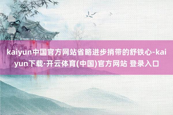 kaiyun中国官方网站省略进步捎带的舒铁心-kaiyun下载·开云体育(中国)官方网站 登录入口