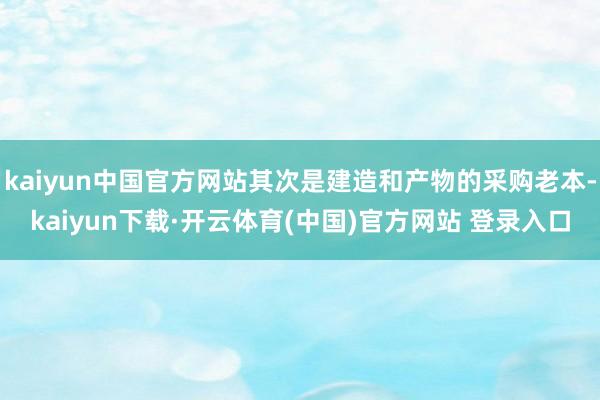 kaiyun中国官方网站其次是建造和产物的采购老本-kaiyun下载·开云体育(中国)官方网站 登录入口