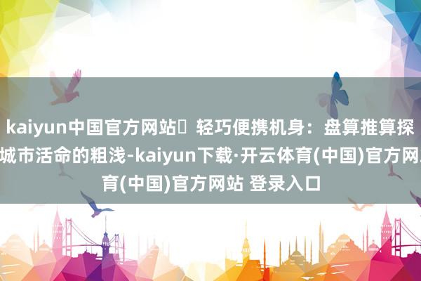 kaiyun中国官方网站⭕轻巧便携机身：盘算推算探讨到学生和城市活命的粗浅-kaiyun下载·开云体育(中国)官方网站 登录入口