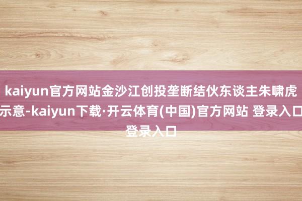 kaiyun官方网站金沙江创投垄断结伙东谈主朱啸虎示意-kaiyun下载·开云体育(中国)官方网站 登录入口