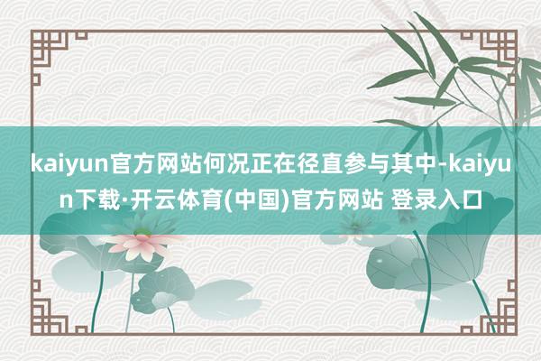 kaiyun官方网站何况正在径直参与其中-kaiyun下载·开云体育(中国)官方网站 登录入口