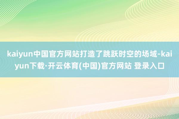 kaiyun中国官方网站打造了跳跃时空的场域-kaiyun下载·开云体育(中国)官方网站 登录入口