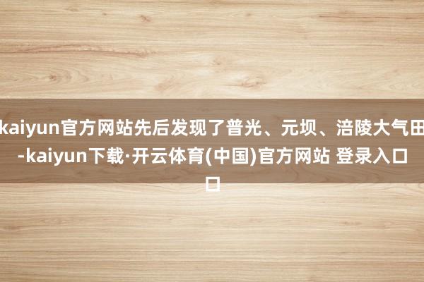 kaiyun官方网站先后发现了普光、元坝、涪陵大气田-kaiyun下载·开云体育(中国)官方网站 登录入口