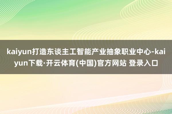 kaiyun打造东谈主工智能产业抽象职业中心-kaiyun下载·开云体育(中国)官方网站 登录入口