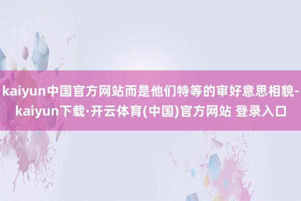 kaiyun中国官方网站而是他们特等的审好意思相貌-kaiyun下载·开云体育(中国)官方网站 登录入口
