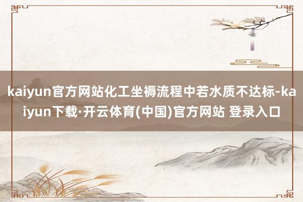 kaiyun官方网站化工坐褥流程中若水质不达标-kaiyun下载·开云体育(中国)官方网站 登录入口