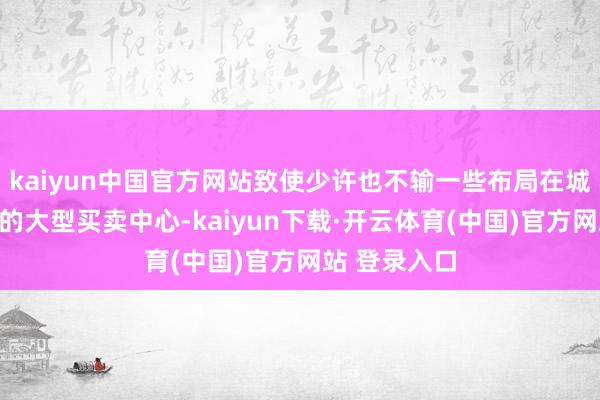 kaiyun中国官方网站致使少许也不输一些布局在城市中枢性段的大型买卖中心-kaiyun下载·开云体育(中国)官方网站 登录入口