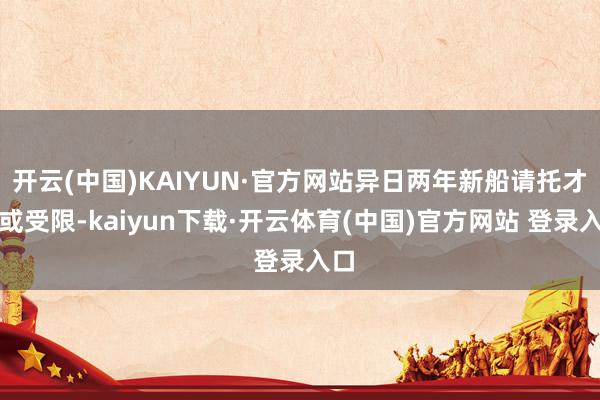 开云(中国)KAIYUN·官方网站异日两年新船请托才智或受限-kaiyun下载·开云体育(中国)官方网站 登录入口