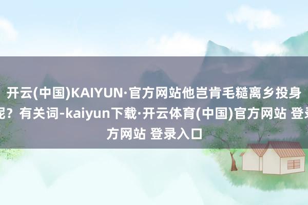 开云(中国)KAIYUN·官方网站他岂肯毛糙离乡投身创新呢?有关词-kaiyun下载·开云体育(中国)官方网站 登录入口