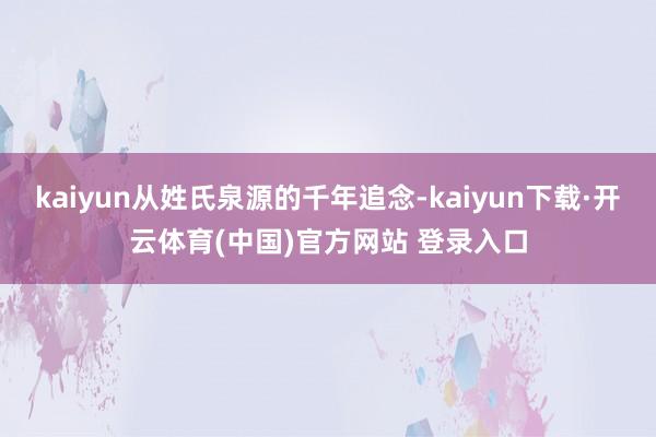 kaiyun从姓氏泉源的千年追念-kaiyun下载·开云体育(中国)官方网站 登录入口