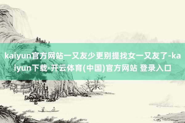 kaiyun官方网站一又友少更别提找女一又友了-kaiyun下载·开云体育(中国)官方网站 登录入口