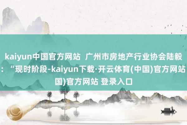 kaiyun中国官方网站  广州市房地产行业协会陆毅会长指出：“现时阶段-kaiyun下载·开云体育(中国)官方网站 登录入口