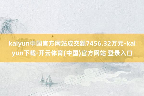 kaiyun中国官方网站成交额7456.32万元-kaiyun下载·开云体育(中国)官方网站 登录入口