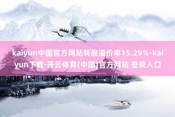 kaiyun中国官方网站转股溢价率15.29%-kaiyun下载·开云体育(中国)官方网站 登录入口