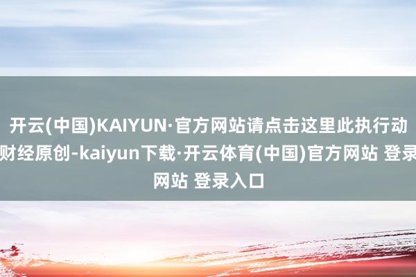 开云(中国)KAIYUN·官方网站请点击这里此执行动第一财经原创-kaiyun下载·开云体育(中国)官方网站 登录入口