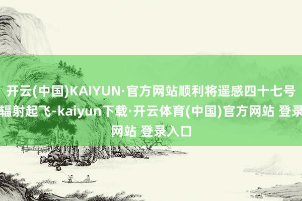 开云(中国)KAIYUN·官方网站顺利将遥感四十七号卫星辐射起飞-kaiyun下载·开云体育(中国)官方网站 登录入口