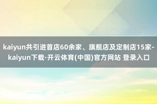 kaiyun共引进首店60余家、旗舰店及定制店15家-kaiyun下载·开云体育(中国)官方网站 登录入口